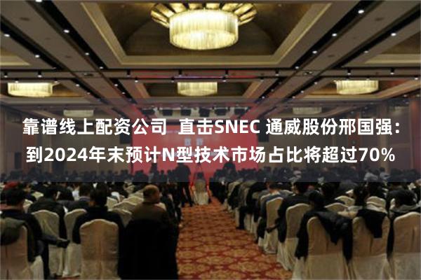 靠谱线上配资公司  直击SNEC 通威股份邢国强：到2024年末预计N型技术市场占比将超过70%