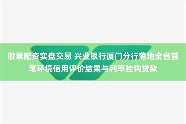 股票配资实盘交易 兴业银行厦门分行落地全省首笔环境信用评价结果与利率挂钩贷款