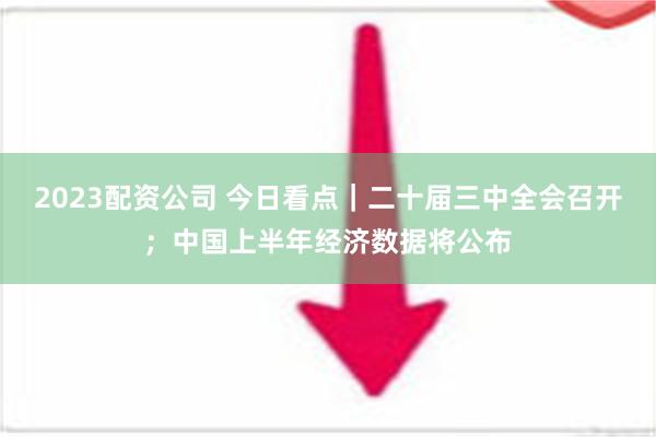 2023配资公司 今日看点｜二十届三中全会召开；中国上半年经济数据将公布