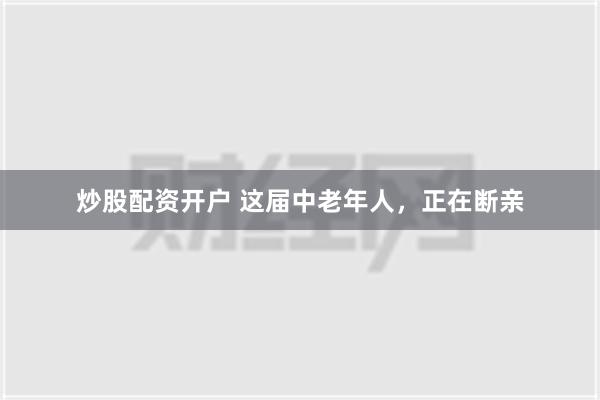 炒股配资开户 这届中老年人，正在断亲