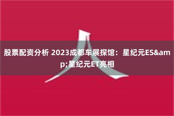 股票配资分析 2023成都车展探馆：星纪元ES&星纪元ET亮相