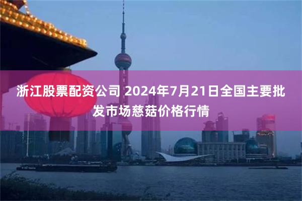 浙江股票配资公司 2024年7月21日全国主要批发市场慈菇价格行情