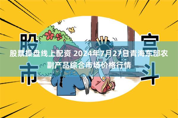 股票操盘线上配资 2024年7月27日青海东部农副产品综合市场价格行情