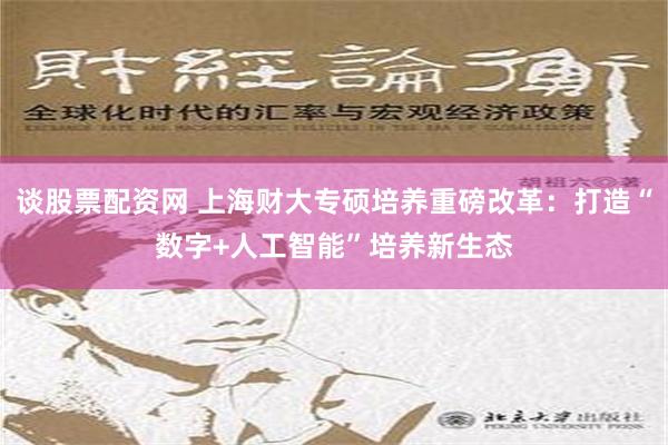 谈股票配资网 上海财大专硕培养重磅改革：打造“数字+人工智能”培养新生态