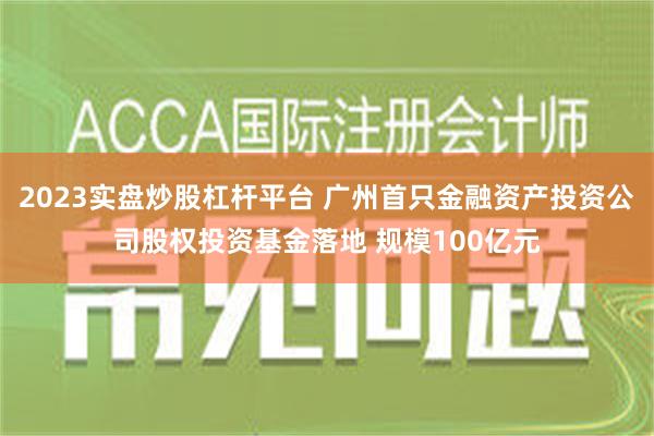 2023实盘炒股杠杆平台 广州首只金融资产投资公司股权投资基金落地 规模100亿元