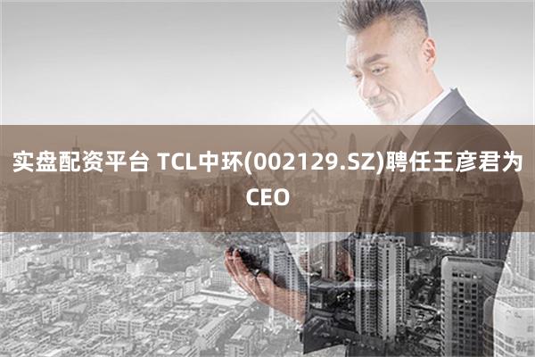 实盘配资平台 TCL中环(002129.SZ)聘任王彦君为CEO