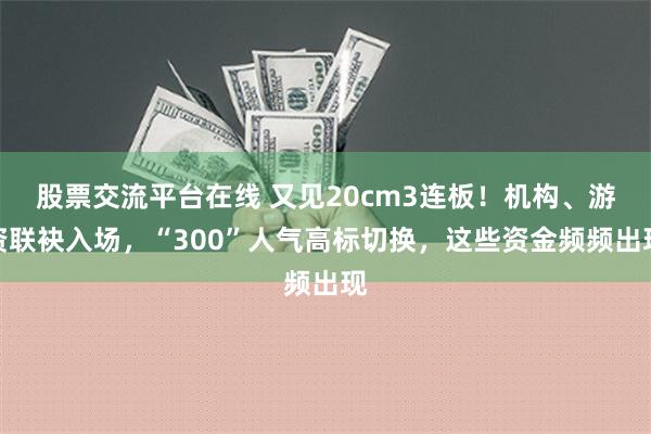 股票交流平台在线 又见20cm3连板！机构、游资联袂入场，“300”人气高标切换，这些资金频频出现