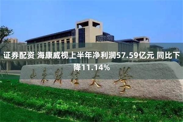 证券配资 海康威视上半年净利润57.59亿元 同比下降11.14%