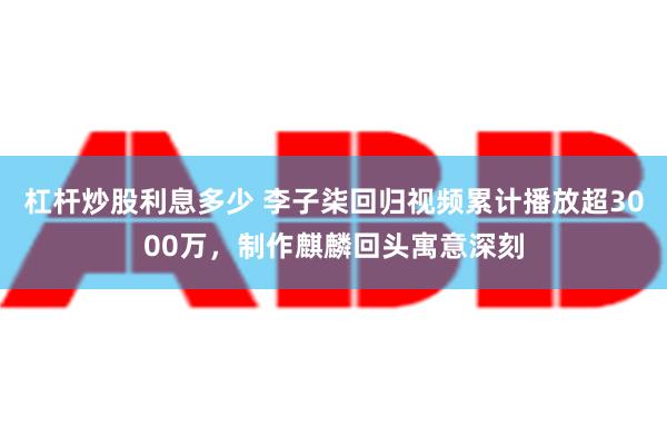 杠杆炒股利息多少 李子柒回归视频累计播放超3000万，制作麒麟回头寓意深刻