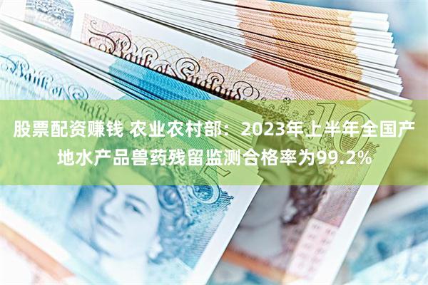 股票配资赚钱 农业农村部：2023年上半年全国产地水产品兽药残留监测合格率为99.2%