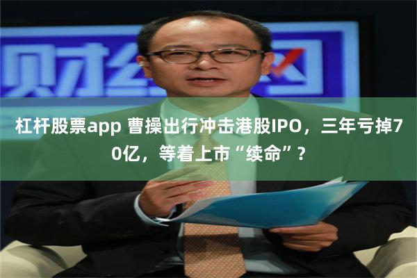 杠杆股票app 曹操出行冲击港股IPO，三年亏掉70亿，等着上市“续命”？