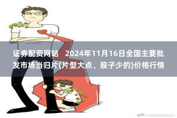 证券配资网站   2024年11月16日全国主要批发市场当归片(片型大点、股子少的)价格行情