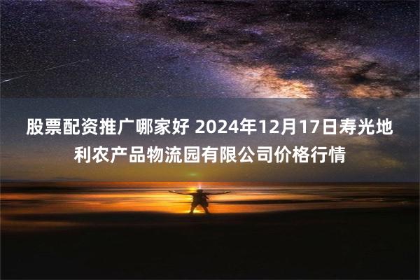 股票配资推广哪家好 2024年12月17日寿光地利农产品物流园有限公司价格行情