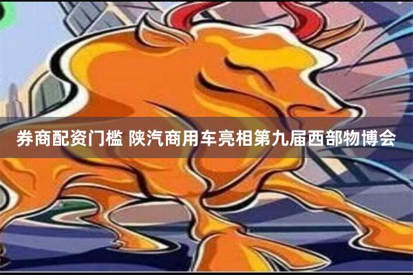 券商配资门槛 陕汽商用车亮相第九届西部物博会